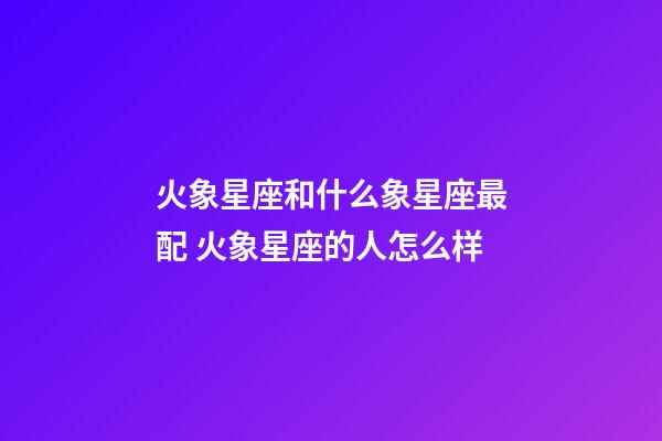 火象星座和什么象星座最配 火象星座的人怎么样